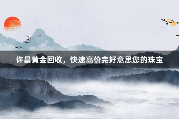 许昌黄金回收，快速高价完好意思您的珠宝